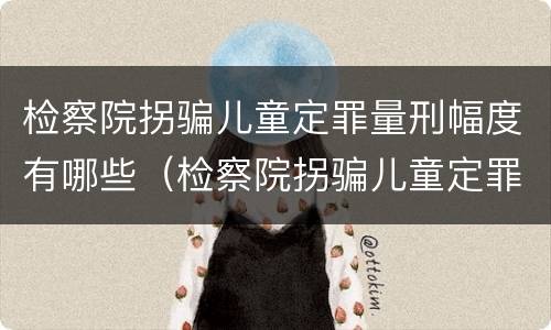 检察院拐骗儿童定罪量刑幅度有哪些（检察院拐骗儿童定罪量刑幅度有哪些）