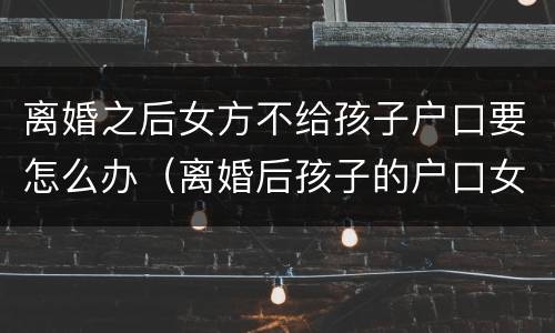 离婚之后女方不给孩子户口要怎么办（离婚后孩子的户口女方不同意给男方怎么办）
