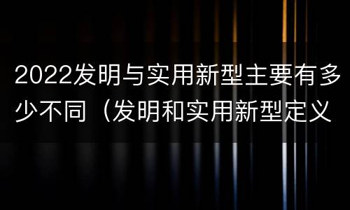 2022发明与实用新型主要有多少不同（发明和实用新型定义）