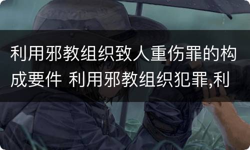 利用邪教组织致人重伤罪的构成要件 利用邪教组织犯罪,利用邪教破坏国家法律