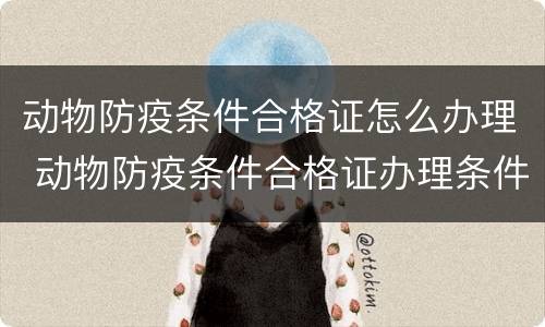 动物防疫条件合格证怎么办理 动物防疫条件合格证办理条件