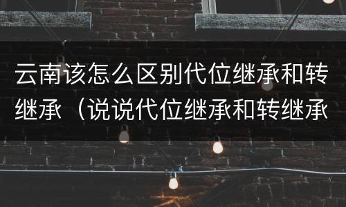 云南该怎么区别代位继承和转继承（说说代位继承和转继承的区别）