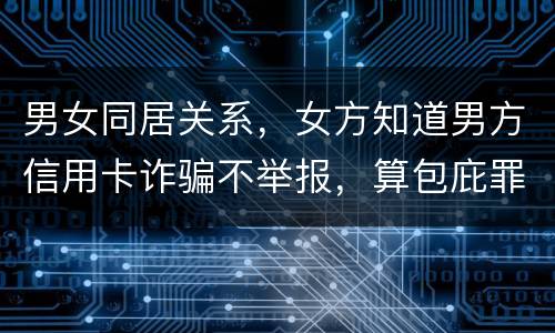 男女同居关系，女方知道男方信用卡诈骗不举报，算包庇罪吗