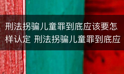 刑法拐骗儿童罪到底应该要怎样认定 刑法拐骗儿童罪到底应该要怎样认定呢