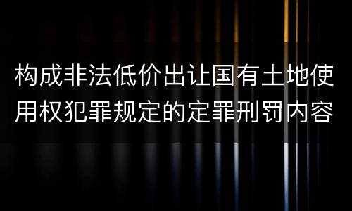 构成非法低价出让国有土地使用权犯罪规定的定罪刑罚内容是什么