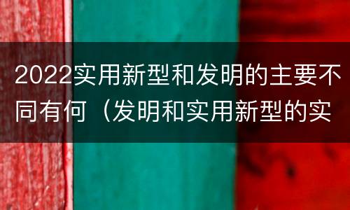 2022实用新型和发明的主要不同有何（发明和实用新型的实用性）
