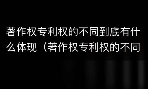 著作权专利权的不同到底有什么体现（著作权专利权的不同到底有什么体现呢）