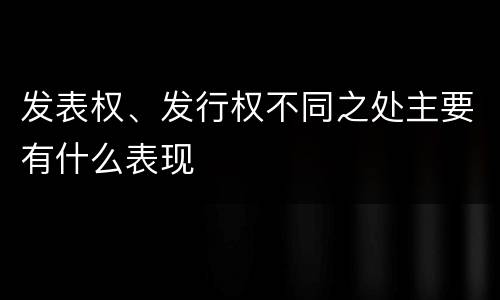 发表权、发行权不同之处主要有什么表现