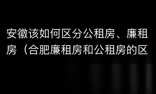 安徽该如何区分公租房、廉租房（合肥廉租房和公租房的区别）