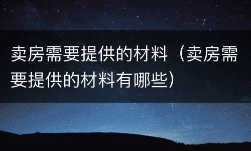 卖房需要提供的材料（卖房需要提供的材料有哪些）