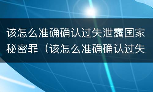 该怎么准确确认过失泄露国家秘密罪（该怎么准确确认过失泄露国家秘密罪名）