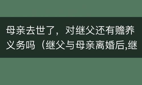 母亲去世了，对继父还有赡养义务吗（继父与母亲离婚后,继子女是否有赡养义务）