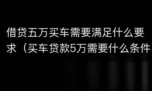 借贷五万买车需要满足什么要求（买车贷款5万需要什么条件）