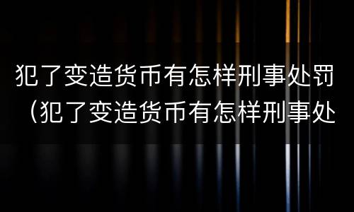 犯了变造货币有怎样刑事处罚（犯了变造货币有怎样刑事处罚呢）