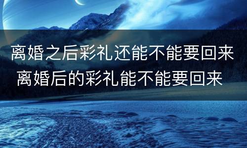 离婚之后彩礼还能不能要回来 离婚后的彩礼能不能要回来