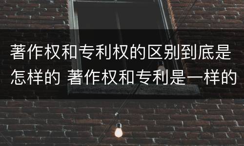 著作权和专利权的区别到底是怎样的 著作权和专利是一样的吗