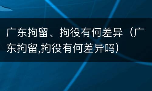 广东拘留、拘役有何差异（广东拘留,拘役有何差异吗）