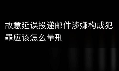 故意延误投递邮件涉嫌构成犯罪应该怎么量刑