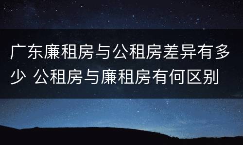 广东廉租房与公租房差异有多少 公租房与廉租房有何区别
