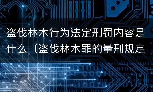 盗伐林木行为法定刑罚内容是什么（盗伐林木罪的量刑规定）