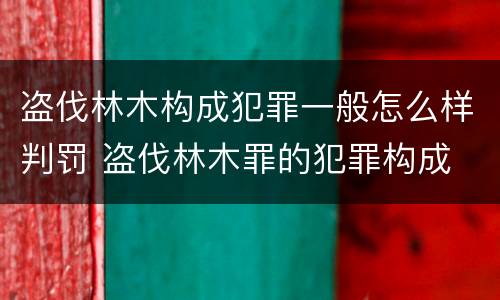 盗伐林木构成犯罪一般怎么样判罚 盗伐林木罪的犯罪构成