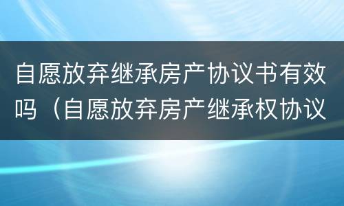 自愿放弃继承房产协议书有效吗（自愿放弃房产继承权协议书）