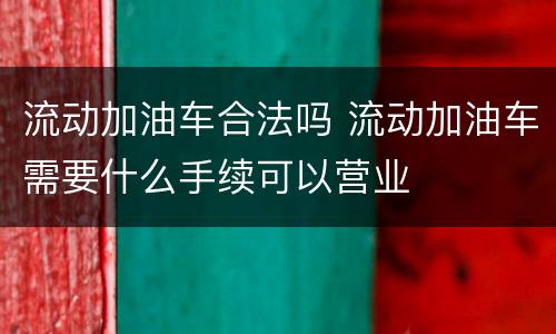 流动加油车合法吗 流动加油车需要什么手续可以营业