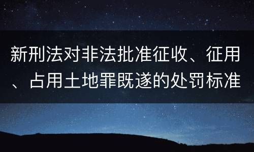 新刑法对非法批准征收、征用、占用土地罪既遂的处罚标准有哪些
