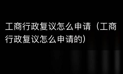 工商行政复议怎么申请（工商行政复议怎么申请的）