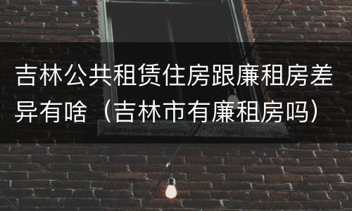吉林公共租赁住房跟廉租房差异有啥（吉林市有廉租房吗）