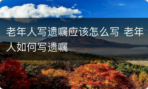 老年人写遗嘱应该怎么写 老年人如何写遗嘱