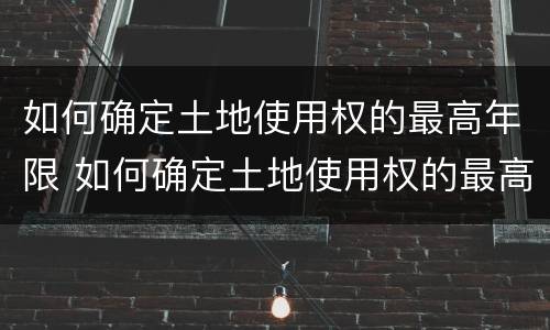 如何确定土地使用权的最高年限 如何确定土地使用权的最高年限限制
