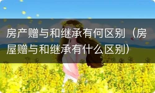 房产赠与和继承有何区别（房屋赠与和继承有什么区别）