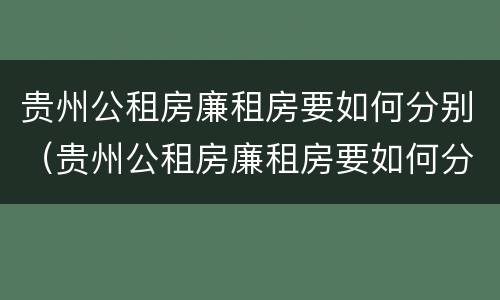 贵州公租房廉租房要如何分别（贵州公租房廉租房要如何分别购买）