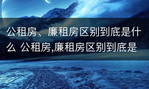 公租房、廉租房区别到底是什么 公租房,廉租房区别到底是什么样的