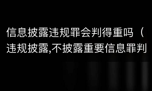 信息披露违规罪会判得重吗（违规披露,不披露重要信息罪判例）