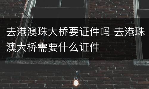 去港澳珠大桥要证件吗 去港珠澳大桥需要什么证件