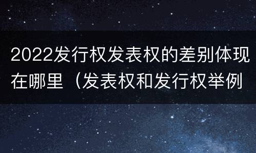2022发行权发表权的差别体现在哪里（发表权和发行权举例）