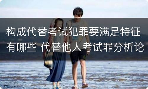 构成代替考试犯罪要满足特征有哪些 代替他人考试罪分析论证