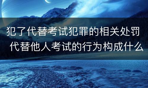 犯了代替考试犯罪的相关处罚 代替他人考试的行为构成什么罪