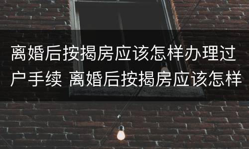 离婚后按揭房应该怎样办理过户手续 离婚后按揭房应该怎样办理过户手续呢