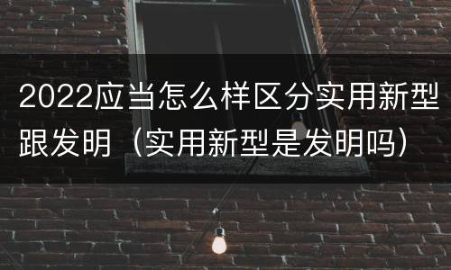 2022应当怎么样区分实用新型跟发明（实用新型是发明吗）