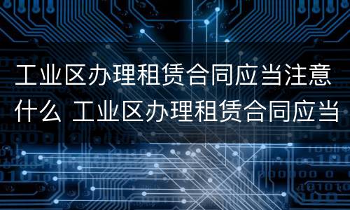 工业区办理租赁合同应当注意什么 工业区办理租赁合同应当注意什么