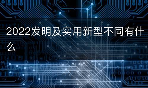 2022发明及实用新型不同有什么