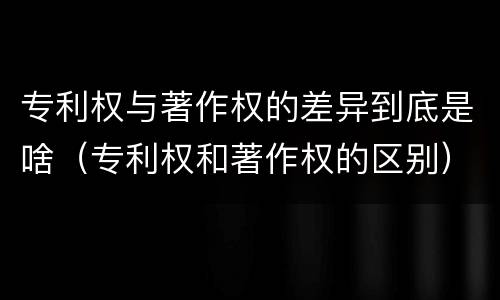 专利权与著作权的差异到底是啥（专利权和著作权的区别）