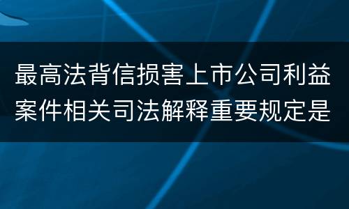 最高法背信损害上市公司利益案件相关司法解释重要规定是什么