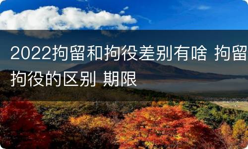 2022拘留和拘役差别有啥 拘留拘役的区别 期限
