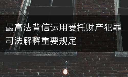 最高法背信运用受托财产犯罪司法解释重要规定