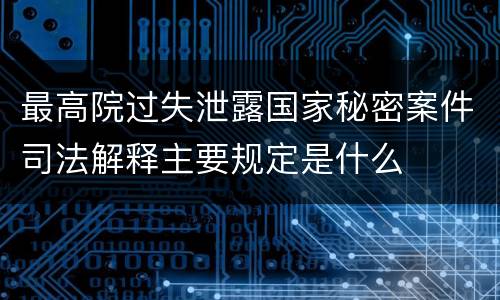最高院过失泄露国家秘密案件司法解释主要规定是什么