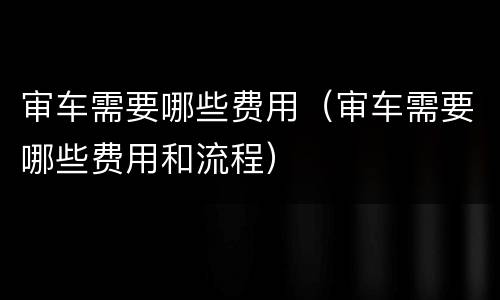 审车需要哪些费用（审车需要哪些费用和流程）